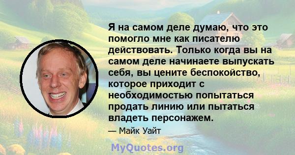 Я на самом деле думаю, что это помогло мне как писателю действовать. Только когда вы на самом деле начинаете выпускать себя, вы цените беспокойство, которое приходит с необходимостью попытаться продать линию или