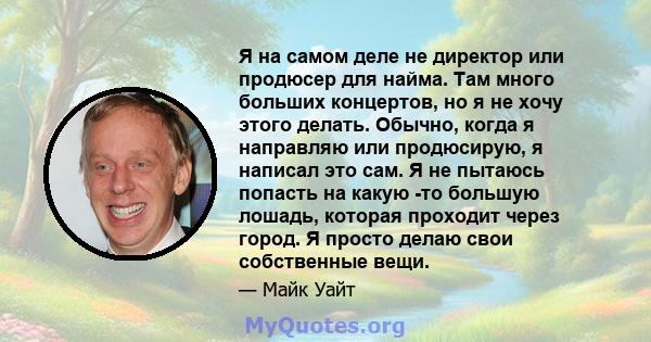 Я на самом деле не директор или продюсер для найма. Там много больших концертов, но я не хочу этого делать. Обычно, когда я направляю или продюсирую, я написал это сам. Я не пытаюсь попасть на какую -то большую лошадь,