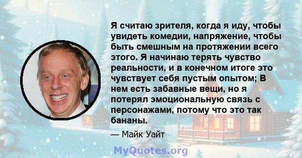 Я считаю зрителя, когда я иду, чтобы увидеть комедии, напряжение, чтобы быть смешным на протяжении всего этого. Я начинаю терять чувство реальности, и в конечном итоге это чувствует себя пустым опытом; В нем есть