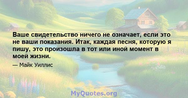 Ваше свидетельство ничего не означает, если это не ваши показания. Итак, каждая песня, которую я пишу, это произошла в тот или иной момент в моей жизни.