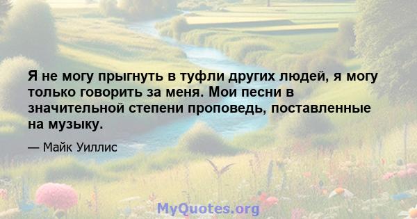 Я не могу прыгнуть в туфли других людей, я могу только говорить за меня. Мои песни в значительной степени проповедь, поставленные на музыку.