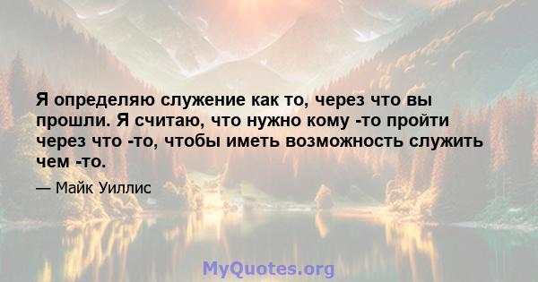 Я определяю служение как то, через что вы прошли. Я считаю, что нужно кому -то пройти через что -то, чтобы иметь возможность служить чем -то.