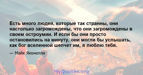 Есть много людей, которые так странны, они настолько загромождены, что они загромождены в своем остроумии. И если бы они просто остановились на минуту, они могли бы услышать, как бог вселенной шепчет им, я люблю тебя.