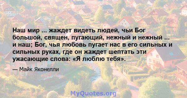 Наш мир ... жаждет видеть людей, чьи Бог большой, священ, пугающий, нежный и нежный ... и наш; Бог, чья любовь пугает нас в его сильных и сильных руках, где он жаждет шептать эти ужасающие слова: «Я люблю тебя».