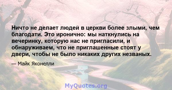 Ничто не делает людей в церкви более злыми, чем благодати. Это иронично: мы наткнулись на вечеринку, которую нас не пригласили, и обнаруживаем, что не приглашенные стоят у двери, чтобы не было никаких других незваных.