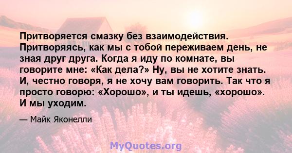 Притворяется смазку без взаимодействия. Притворяясь, как мы с тобой переживаем день, не зная друг друга. Когда я иду по комнате, вы говорите мне: «Как дела?» Ну, вы не хотите знать. И, честно говоря, я не хочу вам