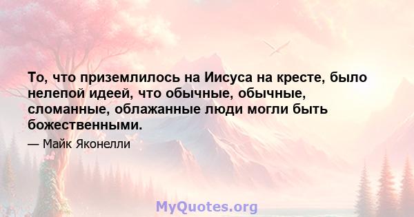 То, что приземлилось на Иисуса на кресте, было нелепой идеей, что обычные, обычные, сломанные, облажанные люди могли быть божественными.