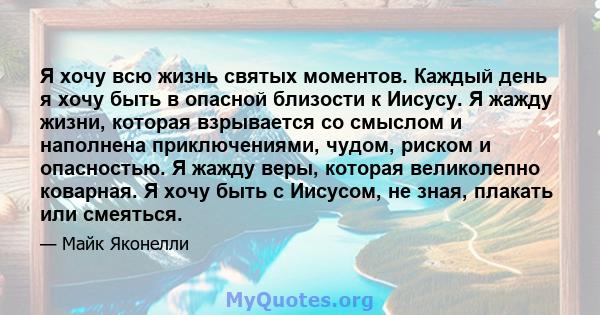 Я хочу всю жизнь святых моментов. Каждый день я хочу быть в опасной близости к Иисусу. Я жажду жизни, которая взрывается со смыслом и наполнена приключениями, чудом, риском и опасностью. Я жажду веры, которая