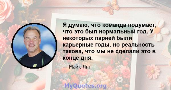 Я думаю, что команда подумает, что это был нормальный год. У некоторых парней были карьерные годы, но реальность такова, что мы не сделали это в конце дня.