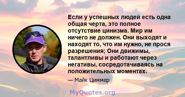 Если у успешных людей есть одна общая черта, это полное отсутствие цинизма. Мир им ничего не должен. Они выходят и находят то, что им нужно, не прося разрешения; Они движимы, талантливы и работают через негативы,