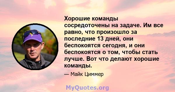 Хорошие команды сосредоточены на задаче. Им все равно, что произошло за последние 13 дней, они беспокоятся сегодня, и они беспокоятся о том, чтобы стать лучше. Вот что делают хорошие команды.