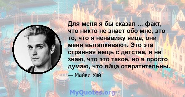 Для меня я бы сказал ... факт, что никто не знает обо мне, это то, что я ненавижу яйца, они меня выталкивают. Это эта странная вещь с детства, я не знаю, что это такое, но я просто думаю, что яйца отвратительны.