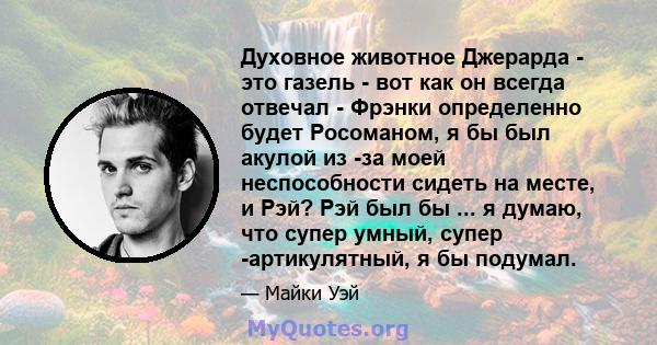 Духовное животное Джерарда - это газель - вот как он всегда отвечал - Фрэнки определенно будет Росоманом, я бы был акулой из -за моей неспособности сидеть на месте, и Рэй? Рэй был бы ... я думаю, что супер умный, супер