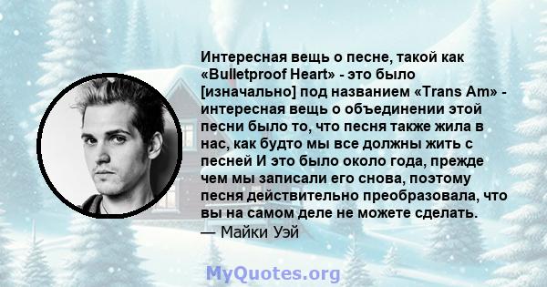 Интересная вещь о песне, такой как «Bulletproof Heart» - это было [изначально] под названием «Trans Am» - интересная вещь о объединении этой песни было то, что песня также жила в нас, как будто мы все должны жить с