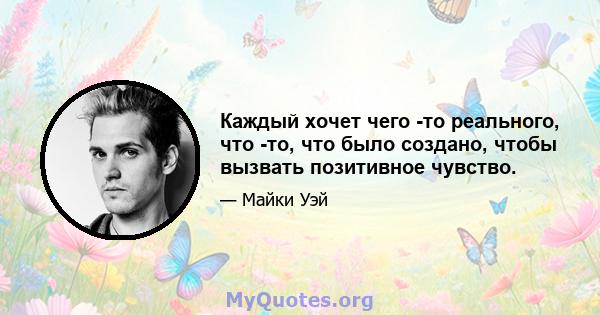 Каждый хочет чего -то реального, что -то, что было создано, чтобы вызвать позитивное чувство.