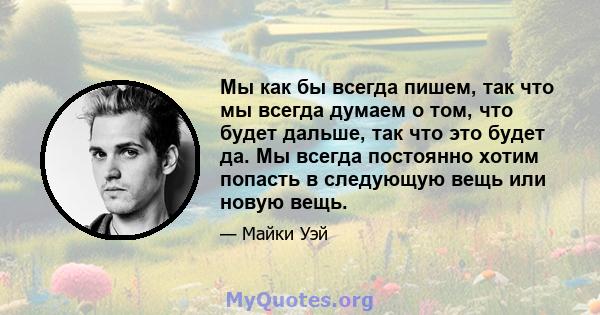 Мы как бы всегда пишем, так что мы всегда думаем о том, что будет дальше, так что это будет да. Мы всегда постоянно хотим попасть в следующую вещь или новую вещь.