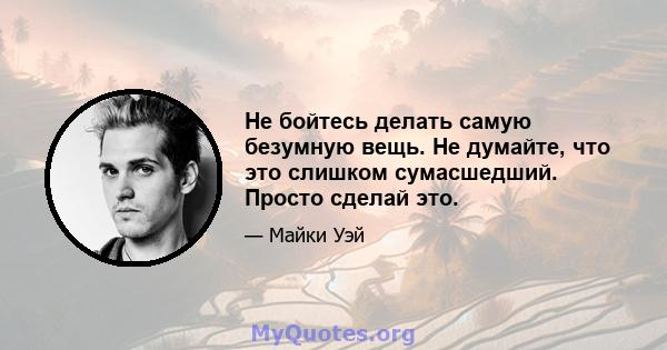 Не бойтесь делать самую безумную вещь. Не думайте, что это слишком сумасшедший. Просто сделай это.