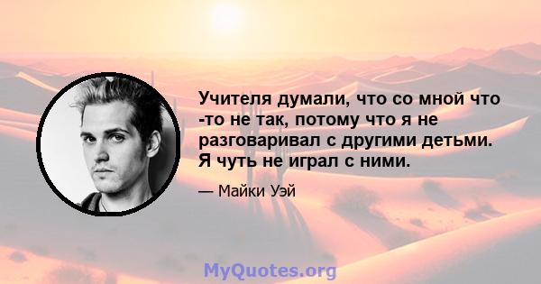 Учителя думали, что со мной что -то не так, потому что я не разговаривал с другими детьми. Я чуть не играл с ними.