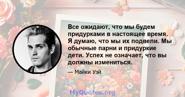 Все ожидают, что мы будем придурками в настоящее время. Я думаю, что мы их подвели. Мы обычные парни и придуркие дети. Успех не означает, что вы должны измениться.