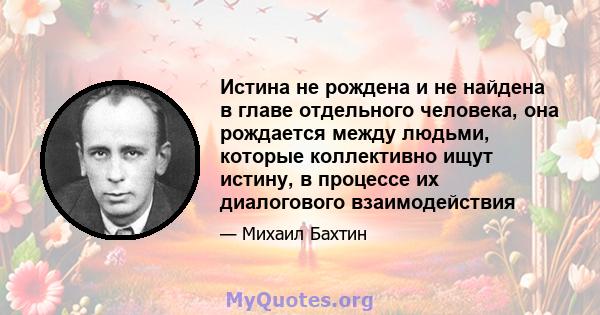 Истина не рождена и не найдена в главе отдельного человека, она рождается между людьми, которые коллективно ищут истину, в процессе их диалогового взаимодействия