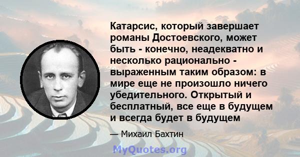 Катарсис, который завершает романы Достоевского, может быть - конечно, неадекватно и несколько рационально - выраженным таким образом: в мире еще не произошло ничего убедительного. Открытый и бесплатный, все еще в