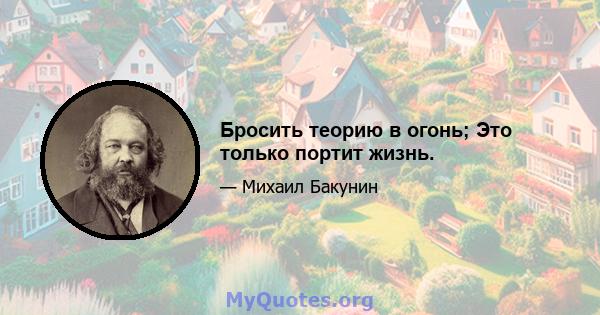 Бросить теорию в огонь; Это только портит жизнь.