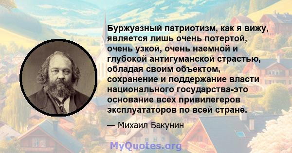 Буржуазный патриотизм, как я вижу, является лишь очень потертой, очень узкой, очень наемной и глубокой антигуманской страстью, обладая своим объектом, сохранение и поддержание власти национального государства-это