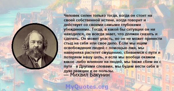 Человек силен только тогда, когда он стоит на своей собственной истине, когда говорит и действует со своими самыми глубокими убеждениями. Тогда, в какой бы ситуации он ни находился, он всегда знает, что должен сказать и 