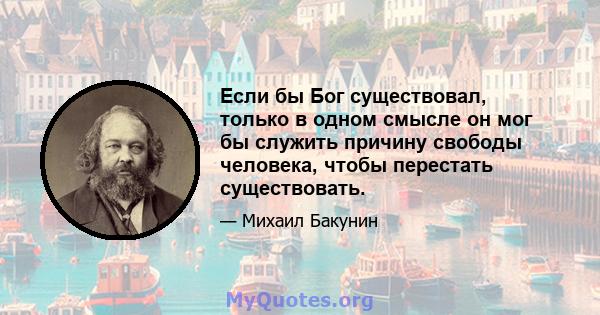 Если бы Бог существовал, только в одном смысле он мог бы служить причину свободы человека, чтобы перестать существовать.