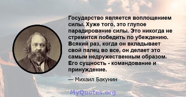 Государство является воплощением силы. Хуже того, это глупое парадирование силы. Это никогда не стремится победить по убеждению. Всякий раз, когда он вкладывает свой палец во все, он делает это самым недружественным