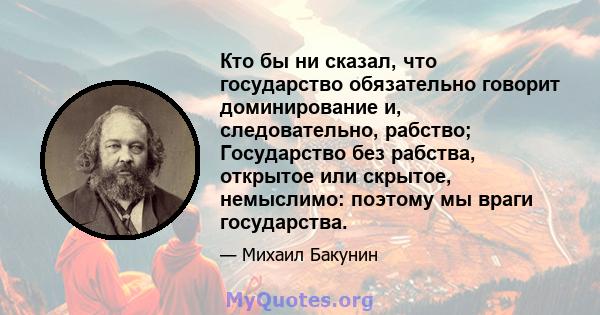 Кто бы ни сказал, что государство обязательно говорит доминирование и, следовательно, рабство; Государство без рабства, открытое или скрытое, немыслимо: поэтому мы враги государства.