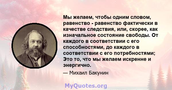 Мы желаем, чтобы одним словом, равенство - равенство фактически в качестве следствия, или, скорее, как изначальное состояние свободы. От каждого в соответствии с его способностями, до каждого в соответствии с его