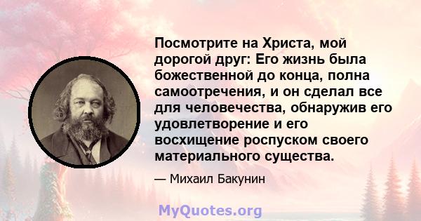 Посмотрите на Христа, мой дорогой друг: Его жизнь была божественной до конца, полна самоотречения, и он сделал все для человечества, обнаружив его удовлетворение и его восхищение роспуском своего материального существа.