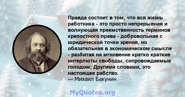 Правда состоит в том, что вся жизнь работника - это просто непрерывная и волнующая преемственность терминов крепостного права - добровольная с юридической точки зрения, но обязательная в экономическом смысле - разбитая