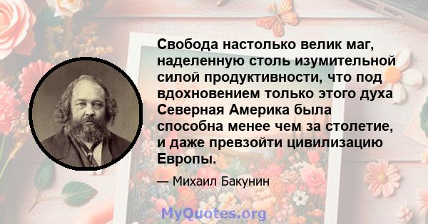 Свобода настолько велик маг, наделенную столь изумительной силой продуктивности, что под вдохновением только этого духа Северная Америка была способна менее чем за столетие, и даже превзойти цивилизацию Европы.