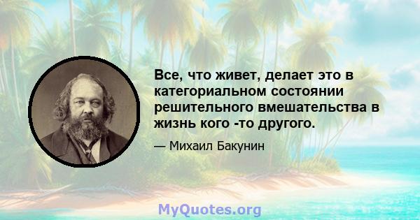 Все, что живет, делает это в категориальном состоянии решительного вмешательства в жизнь кого -то другого.