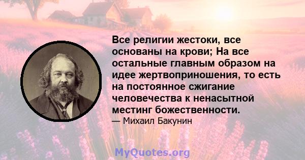 Все религии жестоки, все основаны на крови; На все остальные главным образом на идее жертвоприношения, то есть на постоянное сжигание человечества к ненасытной местинг божественности.