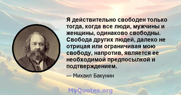 Я действительно свободен только тогда, когда все люди, мужчины и женщины, одинаково свободны. Свобода других людей, далеко не отрицая или ограничивая мою свободу, напротив, является ее необходимой предпосылкой и