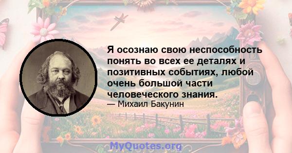 Я осознаю свою неспособность понять во всех ее деталях и позитивных событиях, любой очень большой части человеческого знания.