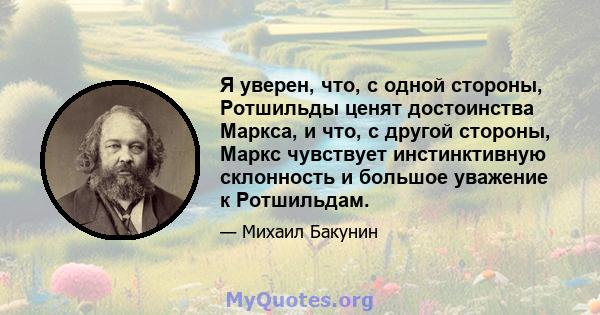 Я уверен, что, с одной стороны, Ротшильды ценят достоинства Маркса, и что, с другой стороны, Маркс чувствует инстинктивную склонность и большое уважение к Ротшильдам.