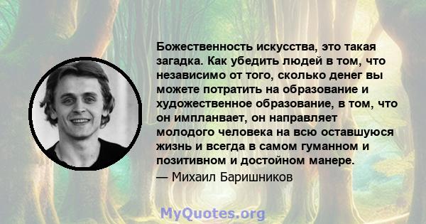 Божественность искусства, это такая загадка. Как убедить людей в том, что независимо от того, сколько денег вы можете потратить на образование и художественное образование, в том, что он импланвает, он направляет