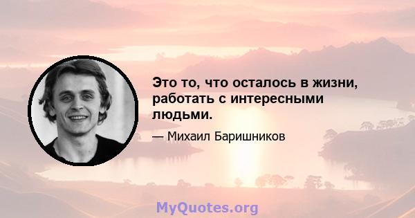 Это то, что осталось в жизни, работать с интересными людьми.