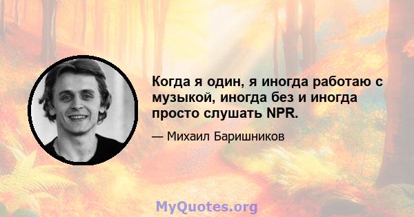 Когда я один, я иногда работаю с музыкой, иногда без и иногда просто слушать NPR.