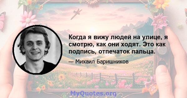 Когда я вижу людей на улице, я смотрю, как они ходят. Это как подпись, отпечаток пальца.