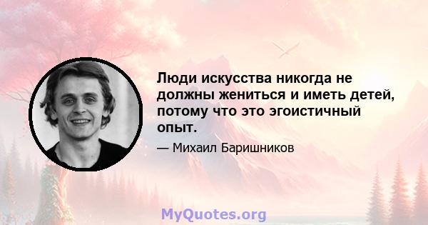 Люди искусства никогда не должны жениться и иметь детей, потому что это эгоистичный опыт.