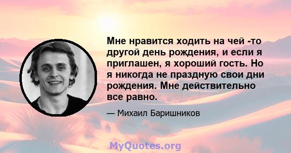 Мне нравится ходить на чей -то другой день рождения, и если я приглашен, я хороший гость. Но я никогда не праздную свои дни рождения. Мне действительно все равно.