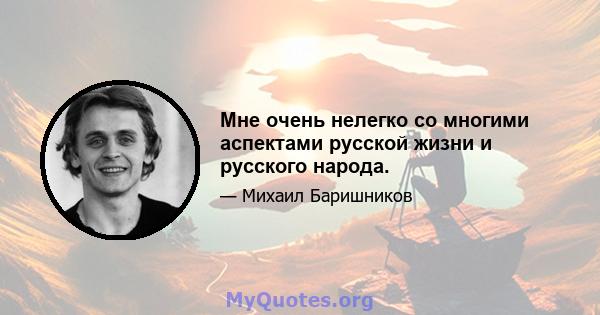 Мне очень нелегко со многими аспектами русской жизни и русского народа.