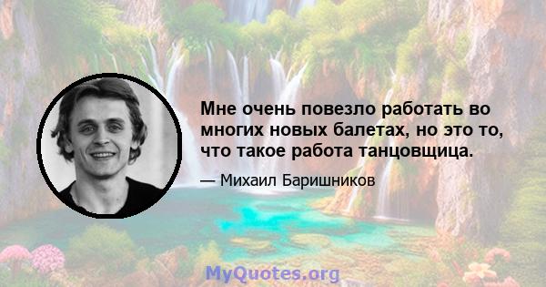 Мне очень повезло работать во многих новых балетах, но это то, что такое работа танцовщица.