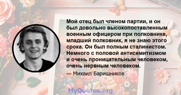 Мой отец был членом партии, и он был довольно высокопоставленным военным офицером при полковнике, младший полковник, я не знаю этого срока. Он был полным сталинистом. Немного с половой антисемитизмом и очень