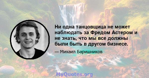 Ни одна танцовщица не может наблюдать за Фредом Астером и не знать, что мы все должны были быть в другом бизнесе.